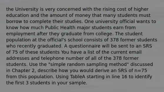 the University is very concerned with the rising cost of higher education and the amount of money that many students must borrow to complete their studies. One university official wants to know how much Public Health major students earn from employment after they graduate from college. The student population at the official's school consists of 378 former students who recently graduated. A questionnaire will be sent to an SRS of 75 of these students You have a list of the current email addresses and telephone number of all of the 378 former students. Use the "simple random sampling method" discussed in Chapter 2, describe how you would derive an SRS of n=75 from this population. Using TableA starting in line 16 to identify the first 3 students in your sample.