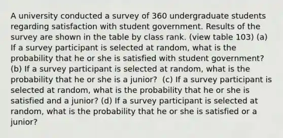 A university conducted a survey of 360 undergraduate students regarding satisfaction with student government. Results of the survey are shown in the table by class rank. (view table 103) ​(a) If a survey participant is selected at​ random, what is the probability that he or she is satisfied with student​ government? ​(b) If a survey participant is selected at​ random, what is the probability that he or she is a​ junior? ​ ​(c) If a survey participant is selected at​ random, what is the probability that he or she is satisfied and a​ junior? ​(d) If a survey participant is selected at​ random, what is the probability that he or she is satisfied or a​ junior?