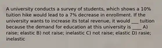 A university conducts a survey of students, which shows a 10% tuition hike would lead to a 7% decrease in enrollment. If the university wants to increase its total revenue, it would ___ tuition because the demand for education at this university is ____ A) raise; elastic B) not raise; inelastic C) not raise; elastic D) rasie; inelastic