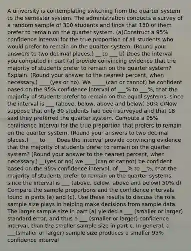 A university is contemplating switching from the quarter system to the semester system. The administration conducts a survey of a random sample of 300 students and finds that 180 of them prefer to remain on the quarter system. (a)Construct a 95% confidence interval for the true proportion of all students who would prefer to remain on the quarter system. (Round your answers to two decimal places.) __ to ___ b) Does the interval you computed in part (a) provide convincing evidence that the majority of students prefer to remain on the quarter system? Explain. (Round your answer to the nearest percent, when necessary.) ____(yes or no). We _____(can or cannot) be confident based on the 95% confidence interval of ___% to ___%, that the majority of students prefer to remain on the equal systems, since the interval is ___ (above, below, above and below) 50% c)Now suppose that only 30 students had been surveyed and that 18 said they preferred the quarter system. Compute a 95% confidence interval for the true proportion that prefers to remain on the quarter system. (Round your answers to two decimal places.) ___ to ___ Does the interval provide convincing evidence that the majority of students prefer to remain on the quarter system? (Round your answer to the nearest percent, when necessary.) __(yes or no) we ____(can or cannot) be confident based on the 95% confidence interval, of ___% to __%, that the majority of students prefer to remain on the quarter systems, since the interval is ___ (above, below, above and below) 50% d) Compare the sample proportions and the confidence intervals found in parts (a) and (c). Use these results to discuss the role sample size plays in helping make decisions from sample data. The larger sample size in part (a) yielded a ___ (smaller or larger) standard error, and thus a ___ (smaller or larger) confidence interval, than the smaller sample size in part c. In general, a ___(smaller or larger) sample size produces a smaller 95% confidence interval