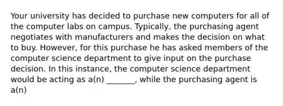 Your university has decided to purchase new computers for all of the computer labs on campus. Typically, the purchasing agent negotiates with manufacturers and makes the decision on what to buy. However, for this purchase he has asked members of the computer science department to give input on the purchase decision. In this instance, the computer science department would be acting as a(n) _______, while the purchasing agent is a(n)