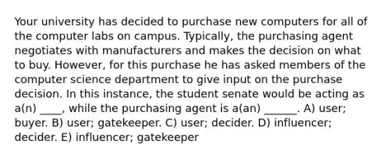 Your university has decided to purchase new computers for all of the computer labs on campus. Typically, the purchasing agent negotiates with manufacturers and makes the decision on what to buy. However, for this purchase he has asked members of the computer science department to give input on the purchase decision. In this instance, the student senate would be acting as a(n) ____, while the purchasing agent is a(an) ______. A) user; buyer. B) user; gatekeeper. C) user; decider. D) influencer; decider. E) influencer; gatekeeper