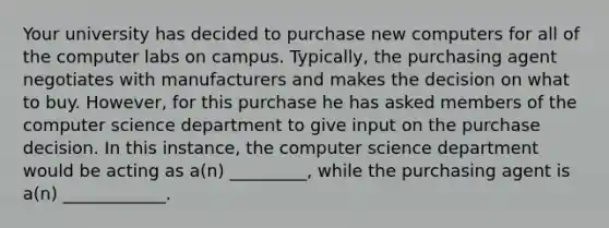 Your university has decided to purchase new computers for all of the computer labs on campus. Typically, the purchasing agent negotiates with manufacturers and makes the decision on what to buy. However, for this purchase he has asked members of the computer science department to give input on the purchase decision. In this instance, the computer science department would be acting as a(n) _________, while the purchasing agent is a(n) ____________.