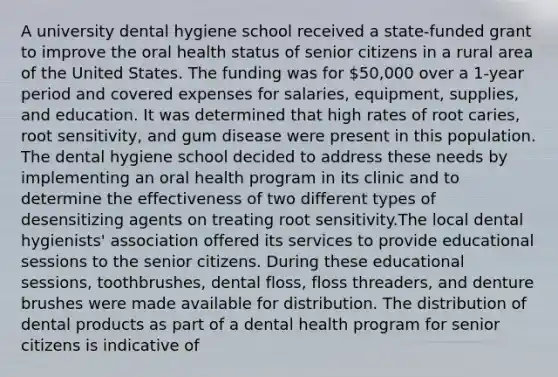 A university dental hygiene school received a state-funded grant to improve the oral health status of senior citizens in a rural area of the United States. The funding was for 50,000 over a 1-year period and covered expenses for salaries, equipment, supplies, and education. It was determined that high rates of root caries, root sensitivity, and gum disease were present in this population. The dental hygiene school decided to address these needs by implementing an oral health program in its clinic and to determine the effectiveness of two different types of desensitizing agents on treating root sensitivity.The local dental hygienists' association offered its services to provide educational sessions to the senior citizens. During these educational sessions, toothbrushes, dental floss, floss threaders, and denture brushes were made available for distribution. The distribution of dental products as part of a dental health program for senior citizens is indicative of