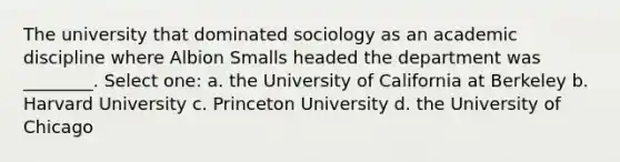 The university that dominated sociology as an academic discipline where Albion Smalls headed the department was ________. Select one: a. the University of California at Berkeley b. Harvard University c. Princeton University d. the University of Chicago