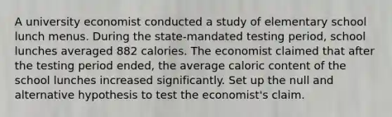 A university economist conducted a study of elementary school lunch menus. During the​ state-mandated testing​ period, school lunches averaged 882 calories. The economist claimed that after the testing period​ ended, the average caloric content of the school lunches increased significantly. Set up the null and alternative hypothesis to test the​ economist's claim.