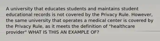 A university that educates students and maintains student educational records is not covered by the Privacy Rule. However, the same university that operates a medical center is covered by the Privacy Rule, as it meets the definition of "healthcare provider" WHAT IS THIS AN EXAMPLE OF?