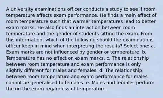 A university examinations officer conducts a study to see if room temperature affects exam performance. He finds a main effect of room temperature such that warmer temperatures lead to better exam marks. He also finds an interaction between room temperature and the gender of students sitting the exam. From this information, which of the following should the examinations officer keep in mind when interpreting the results? Select one: a. Exam marks are not influenced by gender or temperature. b. Temperature has no effect on exam marks. c. The relationship between room temperature and exam performance is only slightly different for males and females. d. The relationship between room temperature and exam performance for males cannot be generalised to females. e. Males and females perform the on the exam regardless of temperature.