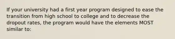 If your university had a first year program designed to ease the transition from high school to college and to decrease the dropout rates, the program would have the elements MOST similar to: