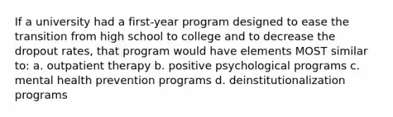 If a university had a first-year program designed to ease the transition from high school to college and to decrease the dropout rates, that program would have elements MOST similar to: a. outpatient therapy b. positive psychological programs c. mental health prevention programs d. deinstitutionalization programs