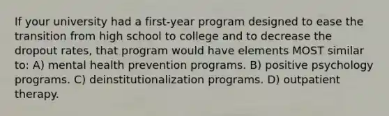 If your university had a first-year program designed to ease the transition from high school to college and to decrease the dropout rates, that program would have elements MOST similar to: A) mental health prevention programs. B) positive psychology programs. C) deinstitutionalization programs. D) outpatient therapy.