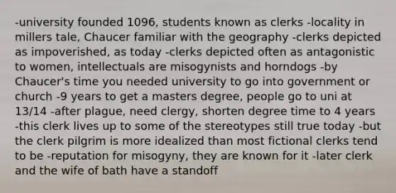 -university founded 1096, students known as clerks -locality in millers tale, Chaucer familiar with the geography -clerks depicted as impoverished, as today -clerks depicted often as antagonistic to women, intellectuals are misogynists and horndogs -by Chaucer's time you needed university to go into government or church -9 years to get a masters degree, people go to uni at 13/14 -after plague, need clergy, shorten degree time to 4 years -this clerk lives up to some of the stereotypes still true today -but the clerk pilgrim is more idealized than most fictional clerks tend to be -reputation for misogyny, they are known for it -later clerk and the wife of bath have a standoff