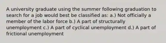 A university graduate using the summer following graduation to search for a job would best be classified as: a.) Not officially a member of the labor force b.) A part of structurally unemployment c.) A part of cyclical unemployment d.) A part of frictional unemployment