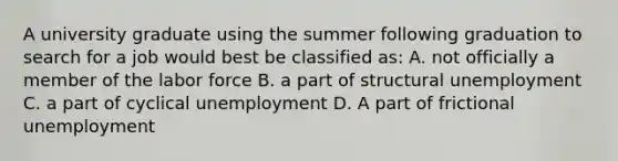 A university graduate using the summer following graduation to search for a job would best be classified as: A. not officially a member of the labor force B. a part of structural unemployment C. a part of cyclical unemployment D. A part of frictional unemployment