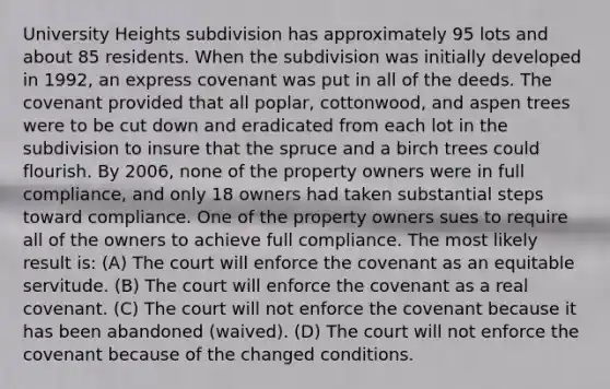 University Heights subdivision has approximately 95 lots and about 85 residents. When the subdivision was initially developed in 1992, an express covenant was put in all of the deeds. The covenant provided that all poplar, cottonwood, and aspen trees were to be cut down and eradicated from each lot in the subdivision to insure that the spruce and a birch trees could flourish. By 2006, none of the property owners were in full compliance, and only 18 owners had taken substantial steps toward compliance. One of the property owners sues to require all of the owners to achieve full compliance. The most likely result is: (A) The court will enforce the covenant as an equitable servitude. (B) The court will enforce the covenant as a real covenant. (C) The court will not enforce the covenant because it has been abandoned (waived). (D) The court will not enforce the covenant because of the changed conditions.