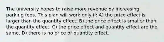 The university hopes to raise more revenue by increasing parking fees. This plan will work only if: A) the price effect is larger than the quantity effect. B) the price effect is smaller than the quantity effect. C) the price effect and quantity effect are the same. D) there is no price or quantity effect.