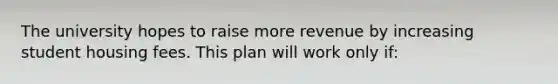 The university hopes to raise more revenue by increasing student housing fees. This plan will work only if: