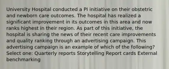 University Hospital conducted a PI initiative on their obstetric and newborn care outcomes. The hospital has realized a significant improvement in its outcomes in this area and now ranks highest in their region. As part of this initiative, the hospital is sharing the news of their recent care improvements and quality ranking through an advertising campaign. This advertising campaign is an example of which of the following? Select one: Quarterly reports Storytelling Report cards External benchmarking