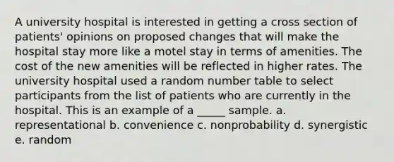 A university hospital is interested in getting a cross section of patients' opinions on proposed changes that will make the hospital stay more like a motel stay in terms of amenities. The cost of the new amenities will be reflected in higher rates. The university hospital used a random number table to select participants from the list of patients who are currently in the hospital. This is an example of a _____ sample. a. representational b. convenience c. nonprobability d. synergistic e. random