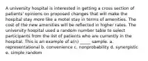 A university hospital is interested in getting a cross section of patients' opinions on proposed changes that will make the hospital stay more like a motel stay in terms of amenities. The cost of the new amenities will be reflected in higher rates. The university hospital used a random number table to select participants from the list of patients who are currently in the hospital. This is an example of a(n) _____ sample. a. representational b. convenience c. nonprobability d. synergistic e. simple random