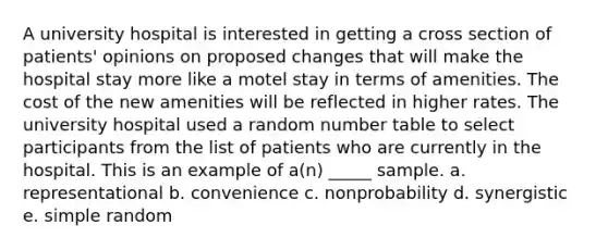 A university hospital is interested in getting a cross section of patients' opinions on proposed changes that will make the hospital stay more like a motel stay in terms of amenities. The cost of the new amenities will be reflected in higher rates. The university hospital used a random number table to select participants from the list of patients who are currently in the hospital. This is an example of a(n) _____ sample. a. representational b. convenience c. nonprobability d. synergistic e. simple random