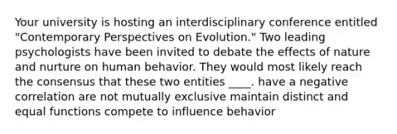 Your university is hosting an interdisciplinary conference entitled "Contemporary Perspectives on Evolution." Two leading psychologists have been invited to debate the effects of nature and nurture on human behavior. They would most likely reach the consensus that these two entities ____. have a negative correlation are not mutually exclusive maintain distinct and equal functions compete to influence behavior