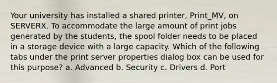 Your university has installed a shared printer, Print_MV, on SERVERX. To accommodate the large amount of print jobs generated by the students, the spool folder needs to be placed in a storage device with a large capacity. Which of the following tabs under the print server properties dialog box can be used for this purpose? a. Advanced b. Security c. Drivers d. Port