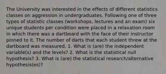 The University was interested in the effects of different statistics classes on aggression in undergraduates. Following one of three types of statistic classes (workshops, lectures and an exam) six unique students per condition were placed in a relaxation room in which there was a dartboard with the face of their instructor pinned to it. The number of darts that each student threw at the dartboard was measured. 1. What is (are) the independent variable(s) and the levels? 2. What is the statistical null hypothesis? 3. What is (are) the statistical research/alternative hypothesis(es)?