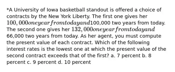 *A University of Iowa basketball standout is offered a choice of contracts by the New York Liberty. The first one gives her 100,000 one year from today and100,000 two years from today. The second one gives her 132,000 one year from today and66,000 two years from today. As her agent, you must compute the present value of each contract. Which of the following interest rates is the lowest one at which the present value of the second contract exceeds that of the first? a. 7 percent b. 8 percent c. 9 percent d. 10 percent