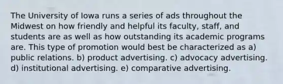 The University of Iowa runs a series of ads throughout the Midwest on how friendly and helpful its faculty, staff, and students are as well as how outstanding its academic programs are. This type of promotion would best be characterized as a) public relations. b) product advertising. c) advocacy advertising. d) institutional advertising. e) comparative advertising.