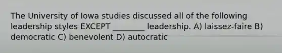 The University of Iowa studies discussed all of the following leadership styles EXCEPT ________ leadership. A) laissez-faire B) democratic C) benevolent D) autocratic