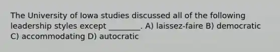 The University of Iowa studies discussed all of the following leadership styles except ________. A) laissez-faire B) democratic C) accommodating D) autocratic