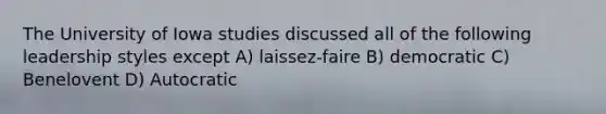 The University of Iowa studies discussed all of the following leadership styles except A) laissez-faire B) democratic C) Benelovent D) Autocratic