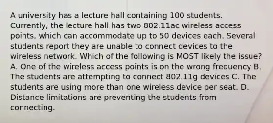 A university has a lecture hall containing 100 students. Currently, the lecture hall has two 802.11ac wireless access points, which can accommodate up to 50 devices each. Several students report they are unable to connect devices to the wireless network. Which of the following is MOST likely the issue? A. One of the wireless access points is on the wrong frequency B. The students are attempting to connect 802.11g devices C. The students are using more than one wireless device per seat. D. Distance limitations are preventing the students from connecting.