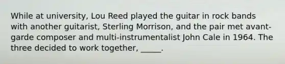 While at university, Lou Reed played the guitar in rock bands with another guitarist, Sterling Morrison, and the pair met avant-garde composer and multi-instrumentalist John Cale in 1964. The three decided to work together, _____.