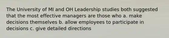 The University of MI and OH Leadership studies both suggested that the most effective managers are those who a. make decisions themselves b. allow employees to participate in decisions c. give detailed directions