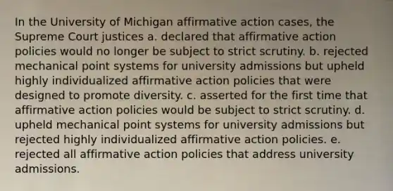 In the University of Michigan affirmative action cases, the Supreme Court justices a. declared that affirmative action policies would no longer be subject to strict scrutiny. b. rejected mechanical point systems for university admissions but upheld highly individualized affirmative action policies that were designed to promote diversity. c. asserted for the first time that affirmative action policies would be subject to strict scrutiny. d. upheld mechanical point systems for university admissions but rejected highly individualized affirmative action policies. e. rejected all affirmative action policies that address university admissions.