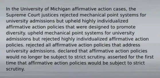 In the University of Michigan affirmative action cases, the Supreme Court justices rejected mechanical point systems for university admissions but upheld highly individualized affirmative action policies that were designed to promote diversity. upheld mechanical point systems for university admissions but rejected highly individualized affirmative action policies. rejected all affirmative action policies that address university admissions. declared that affirmative action policies would no longer be subject to strict scrutiny. asserted for the first time that affirmative action policies would be subject to strict scrutiny.