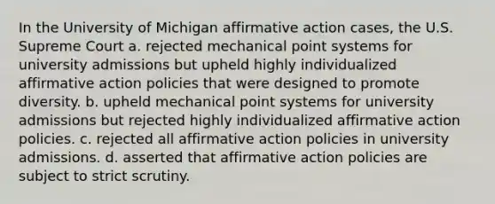 In the University of Michigan affirmative action cases, the U.S. Supreme Court a. rejected mechanical point systems for university admissions but upheld highly individualized affirmative action policies that were designed to promote diversity. b. upheld mechanical point systems for university admissions but rejected highly individualized affirmative action policies. c. rejected all affirmative action policies in university admissions. d. asserted that affirmative action policies are subject to strict scrutiny.