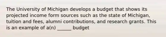 The University of Michigan develops a budget that shows its projected income form sources such as the state of Michigan, tuition and fees, alumni contributions, and research grants. This is an example of a(n) ______ budget