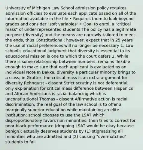 University of Michigan Law School admission policy requires admission officials to evaluate each applicate based on all of the information available in the file • Requires them to look beyond grades and consider "soft variables" • Goal to enroll a "critical mass" of under-represented students The policy has a legitimate purpose (diversity) and the means are narrowly tailored to meet the ends, thus Constitutional; however, expect that in 25 years the use of racial preferences will no longer be necessary 1. Law school's educational judgment that diversity is essential to its educational mission is one to which the court defers 2. While there is some relationship between numbers, remains flexible enough to make sure that each applicant is evaluated as an individual Note In Bakke, diversity a particular minority brings to a class; in Grutter, the critical mass is an extra argument for diversity Rehnquist - dissent Strict scrutiny is not deferential; only explanation for critical mass difference between Hispanics and African Americans is racial balancing which is unconstitutional Thomas - dissent Affirmative action is racial discrimination; the real goal of the law school is to offer a marginally superior education while maintaining an elite institution; school chooses to use the LSAT which disproportionately favors non-minorities, then tries to correct for poor black performance (dropping LSAT would be okay because benign); actually deserves students by (1) stigmatizing all minorities who are admitted and (2) causing "overmatched" students to fail