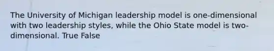 The University of Michigan leadership model is one-dimensional with two leadership styles, while the Ohio State model is two-dimensional. True False