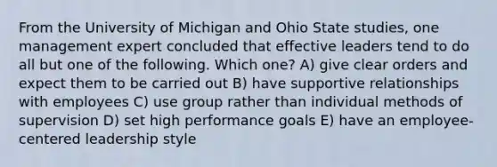 From the University of Michigan and Ohio State studies, one management expert concluded that effective leaders tend to do all but one of the following. Which one? A) give clear orders and expect them to be carried out B) have supportive relationships with employees C) use group rather than individual methods of supervision D) set high performance goals E) have an employee-centered leadership style