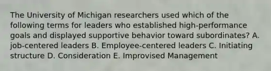 The University of Michigan researchers used which of the following terms for leaders who established high-performance goals and displayed supportive behavior toward subordinates? A. job-centered leaders B. Employee-centered leaders C. Initiating structure D. Consideration E. Improvised Management