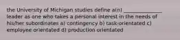 the University of Michigan studies define a(n) _______________ leader as one who takes a personal interest in the needs of his/her subordinates a) contingency b) task-orientated c) employee orientated d) production orientated