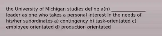 the University of Michigan studies define a(n) _______________ leader as one who takes a personal interest in the needs of his/her subordinates a) contingency b) task-orientated c) employee orientated d) production orientated