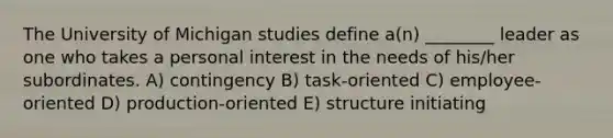 The University of Michigan studies define a(n) ________ leader as one who takes a personal interest in the needs of his/her subordinates. A) contingency B) task-oriented C) employee-oriented D) production-oriented E) structure initiating