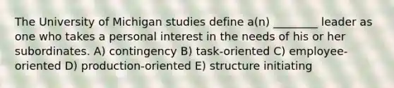 The University of Michigan studies define a(n) ________ leader as one who takes a personal interest in the needs of his or her subordinates. A) contingency B) task-oriented C) employee-oriented D) production-oriented E) structure initiating