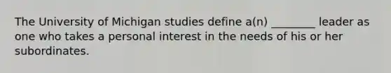 The University of Michigan studies define a(n) ________ leader as one who takes a personal interest in the needs of his or her subordinates.