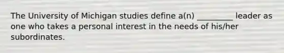 The University of Michigan studies define a(n) _________ leader as one who takes a personal interest in the needs of his/her subordinates.